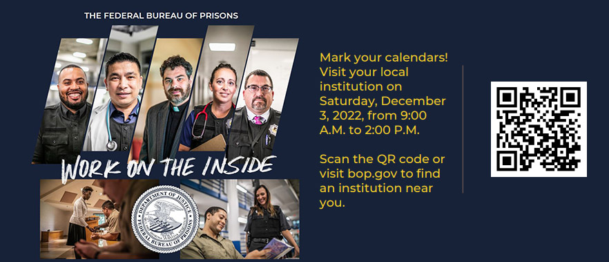 The Federal Bureau Of Prisons - Work on the Inside.  Mark your calendars!  Visit your local institution on Saturday, December 3, 2022, from 9:00 A.M. to 2:00 P.M.  Scan the QR code or visit bop.gov to find an institution near you.